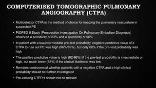 COMPUTERISED TOMOGRAPHIC PULMONARY
ANGIOGRAPHY (CTPA)
• Multidetector CTPA is the method of choice for imaging the pulmonary vasculature in
suspected PE
• PIOPED II Study (Prospective Investigation On Pulmonary Embolism Diagnosis)
observed a sensitivity of 83% and a specificity of 96%
• In patient with a low/intermediate pre-test probability, negative predictive value of a
CTPA to rule out PE was high (96%/89%), but only 60% if the pre-test probability was
high
• The positive predictive value is high (92-96%) if the pre-test probability is intermediate or
high, but much lower (58%) if the clinical likelihood was low
• Remains controversial whether patients with a negative CTPA and a high clinical
probability should be further investigated
• Pre-existing CTEPH should not be missed
 