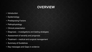 OVERVIEW
• Introduction
• Epidemiology
• Predisposing Factors
• Pathophysiology
• Clinical presentation
• Diagnosis – investigations and testing strategies
• Assessment of severity and prognosis
• Treatment – medical and surgical management
• Summary of Guidelines
• Key messages and Gaps in evidence
 