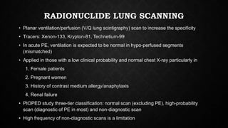 RADIONUCLIDE LUNG SCANNING
• Planar ventilation/perfusion (V/Q lung scintigraphy) scan to increase the specificity
• Tracers: Xenon-133, Krypton-81, Technetium-99
• In acute PE, ventilation is expected to be normal in hypo-perfused segments
(mismatched)
• Applied in those with a low clinical probability and normal chest X-ray particularly in
1. Female patients
2. Pregnant women
3. History of contrast medium allergy/anaphylaxis
4. Renal failure
• PIOPED study three-tier classification: normal scan (excluding PE), high-probability
scan (diagnostic of PE in most) and non-diagnostic scan
• High frequency of non-diagnostic scans is a limitation
 