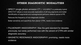 OTHER DIAGNOSTIC MODALITIES
• SPECT (single photon emission CT ) : V/Q SPECT or preferably hybrid
SPECT/CT allows a more accurate exploration of all lung segments and better
identification of segmental and subsegmental perfusion defects typical of PE
Reduces the frequency of non-diagnostic studies
Better sensitivity and specificity than planar CTPA, needs more evidence
• PULMONARY ANGIOGRAPHY: Was the gold standard for decades
previously, but rarely performed now with the advent of CTPA with similar
diagnostic accuracy
• MAGNETIC RESONANCE ANGIOGRAPHY: promising, needs more
evidence
 