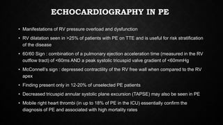ECHOCARDIOGRAPHY IN PE
• Manifestations of RV pressure overload and dysfunction
• RV dilatation seen in >25% of patients with PE on TTE and is useful for risk stratification
of the disease
• 60/60 Sign : combination of a pulmonary ejection acceleration time (measured in the RV
outflow tract) of <60ms AND a peak systolic tricuspid valve gradient of <60mmHg
• McConnell’s sign : depressed contractility of the RV free wall when compared to the RV
apex
• Finding present only in 12-20% of unselected PE patients
• Decreased tricuspid annular systolic plane excursion (TAPSE) may also be seen in PE
• Mobile right heart thrombi (in up to 18% of PE in the ICU) essentially confirm the
diagnosis of PE and associated with high mortality rates
 