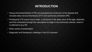 INTRODUCTION
• Venous thromboembolism (VTE) encompasses the continuum of the disease that
includes deep venous thrombosis (DVT) and pulmonary embolism (PE)
• Prototypical VTE event occurs when a clot forms in the deep veins of the legs, detaches
and then embolises through the vasculature to lodge in the pulmonary arteries, where it
is referred to as a PE
• Wide variety of presentation
• Diagnostic and therapeutic challenge in the ICU scenario
 