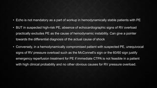 • Echo is not mandatory as a part of workup in hemodynamically stable patients with PE
• BUT in suspected high-risk PE, absence of echocardiographic signs of RV overload
practically excludes PE as the cause of hemodynamic instability. Can give a pointer
towards the differential diagnosis of the actual cause of shock
• Conversely, in a hemodynamically compromised patient with suspected PE, unequivocal
signs of RV pressure overload such as the McConnell’s sign or the 60/60 sign justify
emergency reperfusion treatment for PE if immediate CTPA is not feasible in a patient
with high clinical probability and no other obvious causes for RV pressure overload.
 