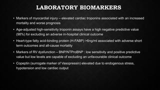 LABORATORY BIOMARKERS
• Markers of myocardial injury – elevated cardiac troponins associated with an increased
mortality and worse prognosis
• Age-adjusted high-sensitivity troponin assays have a high negative predictive value
(98%) for excluding an adverse in-hospital clinical outcome
• Heart-type fatty acid-binding protein (H-FABP) >6ng/ml associated with adverse short
term outcomes and all-cause mortality
• Markers of RV dysfunction – BNP/NTProBNP : low sensitivity and positive predictive
value but low levels are capable of excluding an unfavourable clinical outcome
• Copeptin (surrogate marker of Vasopressin) elevated due to endogenous stress,
hypotension and low cardiac output
 