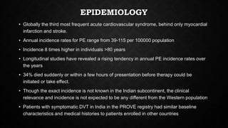 EPIDEMIOLOGY
• Globally the third most frequent acute cardiovascular syndrome, behind only myocardial
infarction and stroke.
• Annual incidence rates for PE range from 39-115 per 100000 population
• Incidence 8 times higher in individuals >80 years
• Longitudinal studies have revealed a rising tendency in annual PE incidence rates over
the years
• 34% died suddenly or within a few hours of presentation before therapy could be
initiated or take effect.
• Though the exact incidence is not known in the Indian subcontinent, the clinical
relevance and incidence is not expected to be any different from the Western population
• Patients with symptomatic DVT in India in the PROVE registry had similar baseline
characteristics and medical histories to patients enrolled in other countries
 