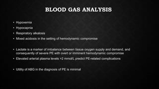 BLOOD GAS ANALYSIS
• Hypoxemia
• Hypocapnia
• Respiratory alkalosis
• Mixed acidosis in the setting of hemodynamic compromise
• Lactate is a marker of imbalance between tissue oxygen supply and demand, and
consequently of severe PE with overt or imminent hemodynamic compromise
• Elevated arterial plasma levels >2 mmol/L predict PE-related complications
• Utility of ABG in the diagnosis of PE is minimal
 