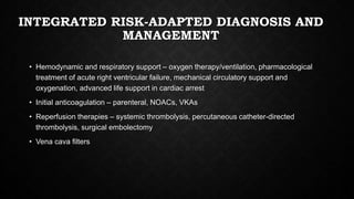 INTEGRATED RISK-ADAPTED DIAGNOSIS AND
MANAGEMENT
• Hemodynamic and respiratory support – oxygen therapy/ventilation, pharmacological
treatment of acute right ventricular failure, mechanical circulatory support and
oxygenation, advanced life support in cardiac arrest
• Initial anticoagulation – parenteral, NOACs, VKAs
• Reperfusion therapies – systemic thrombolysis, percutaneous catheter-directed
thrombolysis, surgical embolectomy
• Vena cava filters
 
