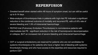 REPERFUSION
• Greatest benefit when started within 48 hours of symptom onset, but can still be useful
up to 6-14 days
• Meta-analysis of thrombolysis trials in patients with high-risk PE indicated a significant
reduction in the combined outcome of mortality and recurrent PE, with a 9.9% rate of
severe bleeding and 1.9% of intracranial haemorrhage
• PEITHO trial (Pulmonary Embolism Thrombolysis) in normotensive patients with
intermediate-risk PE : significant reduction in the risk of hemodynamic decompensation
or collapse, BUT an increased risk of severe bleeding and intracranial haemorrhage
• CDT or surgical embolectomy are reserved for patients who are not candidates for
systemic thrombolysis or for patients who have a higher risk of bleeding with systemic
thrombolytic therapy and who have access to the expertise and resources required to
perform CDT
 