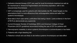 • Catheters directed therapy (CDT) are used for local thrombolysis treatment as well as
for mechanical or ultrasound fragmentation and thrombus aspiration, with in situ
reduced-dose thrombolysis
• CDT is increasingly used for patients with intermediate-risk PE, based largely on the
assumptions that it is more efficacious than anticoagulation alone and safer than
systemic thrombolysis
• Most data is from case series, publication bias being a factor. Lacks evidence in the form
of RCTs to demonstrate any superiority
• Current European Society of Cardiology (ESC) and American College of Chest
Physicians (ACCP) guidelines recommend limiting the use of CDT for patients with:
1. Hemodynamic instability in whom systemic thrombolysis is contraindicated or has failed
2. Patients with a high bleeding risk
3. Patients in shock who are likely to die before systemic thrombolysis can take effect
 