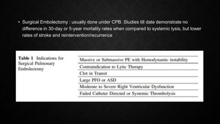 • Surgical Embolectomy : usually done under CPB. Studies till date demonstrate no
difference in 30-day or 5-year mortality rates when compared to systemic lysis, but lower
rates of stroke and reintervention/recurrence
 