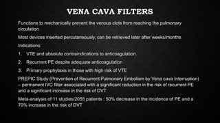 VENA CAVA FILTERS
Functions to mechanically prevent the venous clots from reaching the pulmonary
circulation
Most devices inserted percutaneously, can be retrieved later after weeks/months
Indications:
1. VTE and absolute contraindications to anticoagulation
2. Recurrent PE despite adequate anticoagulation
3. Primary prophylaxis in those with high risk of VTE
PREPIC Study (Prevention of Recurrent Pulmonary Embolism by Vena cava Interruption)
– permanent IVC filter associated with a significant reduction in the risk of recurrent PE
and a significant increase in the risk of DVT
Meta-analysis of 11 studies/2055 patients : 50% decrease in the incidence of PE and a
70% increase in the risk of DVT
 
