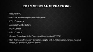 PE IN SPECIAL SITUATIONS
• Recurrent PE
• PE in the immediate post-operative period
• PE in Pregnancy
• Amniotic Fluid Embolism
• PE in Cancer
• PE in Covid-19
• Chronic Thromboembolic Pulmonary Hypertension (CTEPH)
• Non-thrombotic Pulmonary Embolism : septic emboli, fat embolism, foreign material
emboli, air embolism, tumour emboli
 