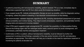 SUMMARY
• In patients presenting with hemodynamic instability, perform bedside TTE as a fast, immediate step to
differentiate suspected high-risk PE from other acute life-threatening situations
• If you suspect acute PE, institute anticoagulation therapy as soon as possible, while the diagnostic workup
is ongoing, unless the patient is bleeding or has absolute contraindications to this therapy
• Use recommended, validated diagnostic algorithms for PE, including standardized assessment of (pre-test)
clinical probability and D-dimer testing. They help to avoid unnecessary, expensive, and potentially harmful
imaging tests and exposure to ionizing radiation
• If the CTPA report suggests single subsegmental PE, consider the possibility of a false-positive finding.
Discuss the findings again with the radiologist and/or seek a second opinion to avoid misdiagnosis, and
unnecessary, potentially harmful anticoagulation treatment
• Confirmation of PE in a patient, without hemodynamic instability, must be followed by further risk
assessment involving clinical findings, evaluation of the size and/or function of the RV, and laboratory
biomarkers as appropriate. This information will help you to decide on the need for reperfusion treatment or
monitoring for patients at elevated risk.
 