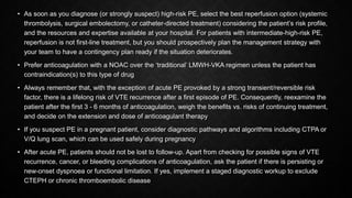 • As soon as you diagnose (or strongly suspect) high-risk PE, select the best reperfusion option (systemic
thrombolysis, surgical embolectomy, or catheter-directed treatment) considering the patient’s risk profile,
and the resources and expertise available at your hospital. For patients with intermediate-high-risk PE,
reperfusion is not first-line treatment, but you should prospectively plan the management strategy with
your team to have a contingency plan ready if the situation deteriorates.
• Prefer anticoagulation with a NOAC over the ‘traditional’ LMWH-VKA regimen unless the patient has
contraindication(s) to this type of drug
• Always remember that, with the exception of acute PE provoked by a strong transient/reversible risk
factor, there is a lifelong risk of VTE recurrence after a first episode of PE. Consequently, reexamine the
patient after the first 3 - 6 months of anticoagulation, weigh the benefits vs. risks of continuing treatment,
and decide on the extension and dose of anticoagulant therapy
• If you suspect PE in a pregnant patient, consider diagnostic pathways and algorithms including CTPA or
V/Q lung scan, which can be used safely during pregnancy
• After acute PE, patients should not be lost to follow-up. Apart from checking for possible signs of VTE
recurrence, cancer, or bleeding complications of anticoagulation, ask the patient if there is persisting or
new-onset dyspnoea or functional limitation. If yes, implement a staged diagnostic workup to exclude
CTEPH or chronic thromboembolic disease
 