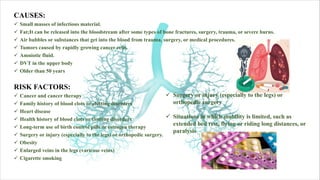 CAUSES:
ü Small masses of infectious material.
ü Fat;It can be released into the bloodstream after some types of bone fractures, surgery, trauma, or severe burns.
ü Air bubbles or substances that get into the blood from trauma, surgery, or medical procedures.
ü Tumors caused by rapidly growing cancer cells.
ü Amniotic fluid.
ü DVT in the upper body
ü Older than 50 years
RISK FACTORS:
ü Cancer and cancer therapy
ü Family history of blood clots or clotting disorders
ü Heart disease
ü Health history of blood clots or clotting disorders
ü Long-term use of birth control pills or estrogen therapy
ü Surgery or injury (especially to the legs) or orthopedic surgery.
ü Obesity
ü Enlarged veins in the legs (varicose veins)
ü Cigarette smoking
ü Surgery or injury (especially to the legs) or
orthopedic surgery
ü Situations in which mobility is limited, such as
extended bed rest, flying or riding long distances, or
paralysis
 