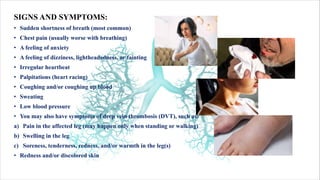 SIGNS AND SYMPTOMS:
• Sudden shortness of breath (most common)
• Chest pain (usually worse with breathing)
• A feeling of anxiety
• A feeling of dizziness, lightheadedness, or fainting
• Irregular heartbeat
• Palpitations (heart racing)
• Coughing and/or coughing up blood
• Sweating
• Low blood pressure
• You may also have symptoms of deep vein thrombosis (DVT), such as:
a) Pain in the affected leg (may happen only when standing or walking)
b) Swelling in the leg
c) Soreness, tenderness, redness, and/or warmth in the leg(s)
• Redness and/or discolored skin
 