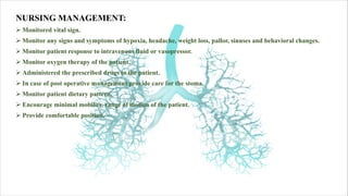 NURSING MANAGEMENT:
Ø Monitored vital sign.
Ø Monitor any signs and symptoms of hypoxia, headache, weight loss, pallor, sinuses and behavioral changes.
Ø Monitor patient response to intravenous fluid or vasopressor.
Ø Monitor oxygen therapy of the patient.
Ø Administered the prescribed drugs to the patient.
Ø In case of post operative management provide care for the stoma.
Ø Monitor patient dietary pattern.
Ø Encourage minimal mobility, range of motion of the patient.
Ø Provide comfortable position.
 
