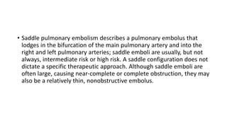• Saddle pulmonary embolism describes a pulmonary embolus that
lodges in the bifurcation of the main pulmonary artery and into the
right and left pulmonary arteries; saddle emboli are usually, but not
always, intermediate risk or high risk. A saddle configuration does not
dictate a specific therapeutic approach. Although saddle emboli are
often large, causing near-complete or complete obstruction, they may
also be a relatively thin, nonobstructive embolus.
 