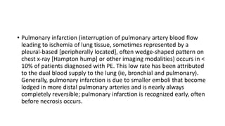 • Pulmonary infarction (interruption of pulmonary artery blood flow
leading to ischemia of lung tissue, sometimes represented by a
pleural-based [peripherally located], often wedge-shaped pattern on
chest x-ray [Hampton hump] or other imaging modalities) occurs in <
10% of patients diagnosed with PE. This low rate has been attributed
to the dual blood supply to the lung (ie, bronchial and pulmonary).
Generally, pulmonary infarction is due to smaller emboli that become
lodged in more distal pulmonary arteries and is nearly always
completely reversible; pulmonary infarction is recognized early, often
before necrosis occurs.
 