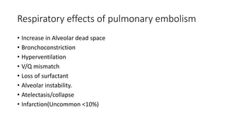 Respiratory effects of pulmonary embolism
• Increase in Alveolar dead space
• Bronchoconstriction
• Hyperventilation
• V/Q mismatch
• Loss of surfactant
• Alveolar instability.
• Atelectasis/collapse
• Infarction(Uncommon <10%)
 
