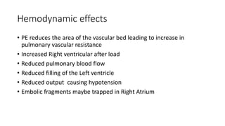 Hemodynamic effects
• PE reduces the area of the vascular bed leading to increase in
pulmonary vascular resistance
• Increased Right ventricular after load
• Reduced pulmonary blood flow
• Reduced filling of the Left ventricle
• Reduced output causing hypotension
• Embolic fragments maybe trapped in Right Atrium
 