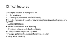 Clinical features
Clinical presentation of PE depends on
i. the acuity and
ii. severity of pulmonary artery occlusion,
This varies from catastrophic hemodynamic collapse to gradually progressive
dyspnea
• MASSIVE EMBOLISM
• Systolic pressure less than 90mmHg
• Circulatory collapse and shock and death.
• Chest pain central cyanosis dyspnea
• Syncope ,pallor restlessness confusion hypo tension
• Tachycardia, sweating
 