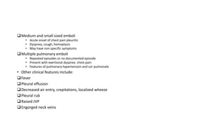 Medium and small sized emboli
• Acute onset of chest pain pleuritic
• Dyspnea, cough, hemoptysis
• May have non specific symptoms
Multiple pulmonary emboli
• Repeated episodes or no documented episode
• Present with exertional dyspnea chest pain
• Features of pulmonary hypertension and cor pulmonale
• Other clinical features include:
Fever
Pleural effusion
Decreased air entry, crepitations, localized wheeze
Pleural rub
Raised JVP
Engorged neck veins
 