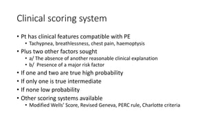 Clinical scoring system
• Pt has clinical features compatible with PE
• Tachypnea, breathlessness, chest pain, haemoptysis
• Plus two other factors sought
• a/ The absence of another reasonable clinical explanation
• b/ Presence of a major risk factor
• If one and two are true high probability
• If only one is true intermediate
• If none low probability
• Other scoring systems available
• Modified Wells’ Score, Revised Geneva, PERC rule, Charlotte criteria
 