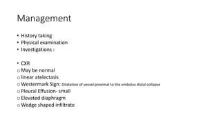 Management
• History taking
• Physical examination
• Investigations :
• CXR
o May be normal
o linear atelectasis
o Westermark Sign: Dilatation of vessel proximal to the embolus distal collapse
o Pleural Effusion- small
o Elevated diaphragm
o Wedge shaped infiltrate
 