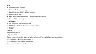 ECG
• Tachycardia most common
• Non specific ST-T wave changes
• Classic finding of S1Q3T3 20% of patients
• P Pulmonale in Lead II
• Right ventricular strain inverted T in V1 V2 V3 RVH RAD RBBB
• A normal ECG has no significant predictive value.
• V/Q Scans
• Use Xenon gas and Technetium- 99
• PIOPED classification scheme allows interpretation
• RESULTS
-Normal
no perfusion deficits
-High Probability
Two or more segmental or larger perfusion defects with Normal CXR and normal ventilation
-87% of Patients with this pattern have PE
-41% of Patients with PE have this pattern
Low or intermediate probability
 