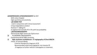 COMPRESSION ULTRASONOGRAPHY for DVT
With colour Doppler
High specificity and sensitivity
D DIMER TEST
Used in conjunction with clinical assessment
Unique degradation product
Positive if > 500ng/ml
A negative test excludes PE in Pts with low probability
ECHOCARDIOGRAPHY
Demonstrate Right ventricular Dysfunction
 PULMONARY ANGIOGRAPHY
Conventional PA 87-88% sensitivity
 High resolution multidetector CT angiography of Chest MDCTA
Infuse IV Contrast Media
Criterion Standard for diagnosis of PE
Recommended initial lung imaging for non massive PE
-if negative no further need for Investigation or treatment.
 