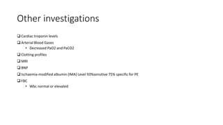 Other investigations
 Cardiac troponin levels
 Arterial Blood Gases
• Decreased PaO2 and PaCO2
 Clotting profiles
 MRI
 BNP
 Ischaemia-modified albumin (IMA) Level 93%sensitive 75% specific for PE
 FBC
• Wbc normal or elevated
 