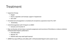 Treatment
• Supportive therapy
• Oxygen
• Plasma expanders and inotropic support in hypotensive
• Pain relief
• Immediate full anticoagulation is mandatory for all patients suspected to have PE or DVT
• Avoid Delay
• Initial Anticoagulation with IV Heparin or LMWH
• Activates anti thrombin III
• Does not dissolve clot but slows or prevents progression and recurrence of thrombosis so reduces embolism
Unfractionated heparin preferred in
• First dose bolus
• Massive PE
• Patients who may need rapid reversal
• LMWH has equal efficacy and safety with Unfractionated Heparin and is easier to use
 