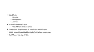 • Side Effects
• Bleeding
• Osteoporosis
• Alopecia
• To assess the efficacy of RX
• Use aPTT aim for 1.5x control
• Give loading Dose followed by continuous or bolus doses
• 10000 bolus followed by 20 units/kg/hr IV adjust as necessary
• If a PTT very high clip off drip
 