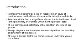 Introduction
• Pulmonary Embolism(PE) is the 3rd most common cause of
cardiovascular death after acute myocardial infarction and stroke.
• Pulmonary Embolism is a significant obstruction in the flow of blood
in the pulmonary arterial tree which may be partial or total
• PE is a common and potentially lethal condition affecting all age
groups.
• Prompt diagnosis and treatment dramatically reduce the morbidity
and mortality of the disease.
• PE is not a disease itself it is a complication of underlying venous
thrombosis.
 