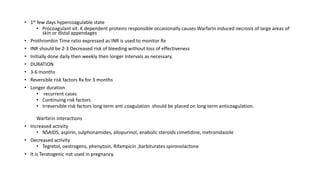 • 1st few days hypercoagulable state
• Procoagulant vit. K dependent proteins responsible occasionally causes Warfarin induced necrosis of large areas of
skin or distal appendages
• Prothrombin Time ratio expressed as INR is used to monitor Rx
• INR should be 2-3 Decreased risk of bleeding without loss of effectiveness
• Initially done daily then weekly then longer intervals as necessary.
• DURATION
• 3-6 months
• Reversible risk factors Rx for 3 months
• Longer duration
• recurrent cases
• Continuing risk factors
• Irreversible risk factors long term anti coagulation should be placed on long term anticoagulation.
Warfarin interactions
• Increased activity
• NSAIDS, aspirin, sulphonamides, allopurinol, anabolic steroids cimetidine, metronidazole
• Decreased activity
• Tegretol, oestrogens, phenytoin, Rifampicin ,barbiturates spironolactone
• It is Teratogenic not used in pregnancy.
 