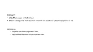 MORTALITY
• 10% of Patients die in the first hour
• 30% die subsequently from recurrent embolism this is reduced with anti coagulation to 5%.
PROGNOSIS
• Depends on underlying disease state
• Appropriate Diagnosis and prompt treatment.
 