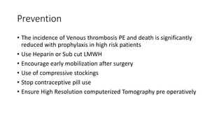 Prevention
• The incidence of Venous thrombosis PE and death is significantly
reduced with prophylaxis in high risk patients
• Use Heparin or Sub cut LMWH
• Encourage early mobilization after surgery
• Use of compressive stockings
• Stop contraceptive pill use
• Ensure High Resolution computerized Tomography pre operatively
 
