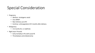 Special Consideration
• Pregnancy
• Warfarin teratogenic avoid
• Use LMWH
• Near delivery use UFH
• Continue anticoagulation till 3 months after delivery
• Malignancy
• 3-6 months Rx or indefinite
• Right heart Thrombi
• Early mortality in Pts with acute PE
• Thrombolysis and embolectomy
 