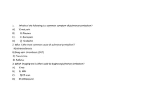 1. Which of the following is a common symptom of pulmonary embolism?
A) Chest pain
B) B) Nausea
C) C) Back pain
D) D) Headache
2. What is the most common cause of pulmonary embolism?
A) Atherosclerosis
B) Deep vein thrombosis (DVT)
C) Pneumonia
D) Asthma
3. Which imaging test is often used to diagnose pulmonary embolism?
A) X-ray
B) B) MRI
C) C) CT scan
D) D) Ultrasound
 