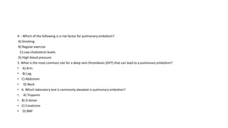 4. : Which of the following is a risk factor for pulmonary embolism?
A) Smoking
B) Regular exercise
C) Low cholesterol levels
D) High blood pressure
5. What is the most common site for a deep vein thrombosis (DVT) that can lead to a pulmonary embolism?
• A) Arm
• B) Leg
• C) Abdomen
• D) Neck
• 6. Which laboratory test is commonly elevated in pulmonary embolism?
• A) Troponin
• B) D-dimer
• C) Creatinine
• D) BNP
 