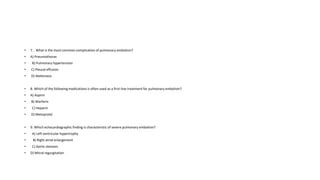 • 7. . What is the most common complication of pulmonary embolism?
• A) Pneumothorax
• B) Pulmonary hypertension
• C) Pleural effusion
• D) Atelectasis
• 8. Which of the following medications is often used as a first-line treatment for pulmonary embolism?
• A) Aspirin
• B) Warfarin
• C) Heparin
• D) Metoprolol
• 9. Which echocardiographic finding is characteristic of severe pulmonary embolism?
• A) Left ventricular hypertrophy
• B) Right atrial enlargement
• C) Aortic stenosis
• D) Mitral regurgitation
 
