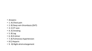• Answers:
• 1. A) Chest pain
• 2. B) Deep vein thrombosis (DVT)
• 3. C) CT scan
• 4. A) Smoking
• 5. B) Leg
• 6. B) D-dimer
• 7. B) Pulmonary hypertension
• 8 C) Heparin
• 9. B) Right atrial enlargement
 