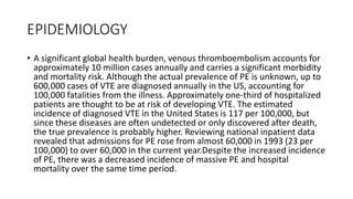 EPIDEMIOLOGY
• A significant global health burden, venous thromboembolism accounts for
approximately 10 million cases annually and carries a significant morbidity
and mortality risk. Although the actual prevalence of PE is unknown, up to
600,000 cases of VTE are diagnosed annually in the US, accounting for
100,000 fatalities from the illness. Approximately one-third of hospitalized
patients are thought to be at risk of developing VTE. The estimated
incidence of diagnosed VTE in the United States is 117 per 100,000, but
since these diseases are often undetected or only discovered after death,
the true prevalence is probably higher. Reviewing national inpatient data
revealed that admissions for PE rose from almost 60,000 in 1993 (23 per
100,000) to over 60,000 in the current year.Despite the increased incidence
of PE, there was a decreased incidence of massive PE and hospital
mortality over the same time period.
 