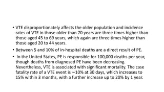 • VTE disproportionately affects the older population and incidence
rates of VTE in those older than 70 years are three times higher than
those aged 45 to 69 years, which again are three times higher than
those aged 20 to 44 years.
• Between 5 and 10% of in-hospital deaths are a direct result of PE.
• In the United States, PE is responsible for 100,000 deaths per year,
though deaths from diagnosed PE have been decreasing.
Nevertheless, VTE is associated with significant mortality. The case
fatality rate of a VTE event is ∼10% at 30 days, which increases to
15% within 3 months, with a further increase up to 20% by 1 year.
 