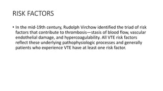 RISK FACTORS
• In the mid-19th century, Rudolph Virchow identified the triad of risk
factors that contribute to thrombosis—stasis of blood flow, vascular
endothelial damage, and hypercoagulability. All VTE risk factors
reflect these underlying pathophysiologic processes and generally
patients who experience VTE have at least one risk factor.
 