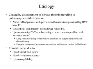 Etiology
• Caused by dislodgement of venous thrombi traveling to
pulmonary arterial circulation
• About half of patients with pelvic vein thrombosis or proximal leg DVT
have PE.
• Isolated calf vein thrombi pose a lower risk of PE.
• Upper-extremity DVTs are becoming a more common problem with
increased use of:
• Long-term indwelling central venous catheters for hyperalimentation and
chemotherapy
• Frequent insertion of permanent pacemakers and internal cardiac defibrillators
• Thrombi occur due to:
• Blood vessel wall injury
• Blood stasis/venous stasis
• Hypercoagulability
 