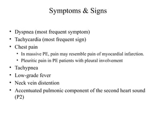 Symptoms & Signs
• Dyspnea (most frequent symptom)
• Tachycardia (most frequent sign)
• Chest pain
• In massive PE, pain may resemble pain of myocardial infarction.
• Pleuritic pain in PE patients with pleural involvement
• Tachypnea
• Low-grade fever
• Neck vein distention
• Accentuated pulmonic component of the second heart sound
(P2)
 