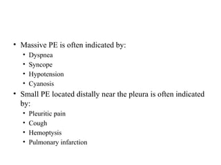 • Massive PE is often indicated by:
• Dyspnea
• Syncope
• Hypotension
• Cyanosis
• Small PE located distally near the pleura is often indicated
by:
• Pleuritic pain
• Cough
• Hemoptysis
• Pulmonary infarction
 