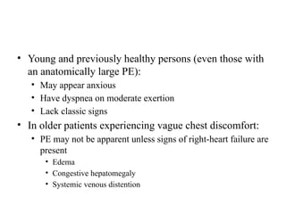 • Young and previously healthy persons (even those with
an anatomically large PE):
• May appear anxious
• Have dyspnea on moderate exertion
• Lack classic signs
• In older patients experiencing vague chest discomfort:
• PE may not be apparent unless signs of right-heart failure are
present
• Edema
• Congestive hepatomegaly
• Systemic venous distention
 